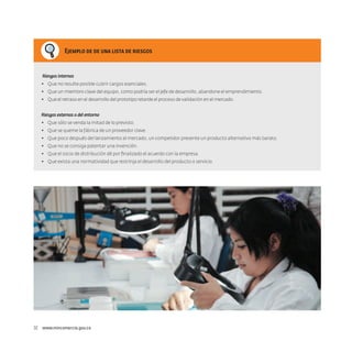 Ejemplo de de una lista de riesgos

Riesgos internos
•	 Que no resulte posible cubrir cargos esenciales.
•	 Que un miembro clave del equipo, como podría ser el jefe de desarrollo, abandone el emprendimiento.
•	 Que el retraso en el desarrollo del prototipo retarde el proceso de validación en el mercado.
Riesgos externos o del entorno
•	 Que sólo se venda la mitad de lo previsto.
•	 Que se queme la fábrica de un proveedor clave.
•	 Que poco después del lanzamiento al mercado, un competidor presente un producto alternativo más barato.
•	 Que no se consiga patentar una invención.
•	 Que el socio de distribución dé por finalizado el acuerdo con la empresa.
•	 Que exista una normatividad que restrinja el desarrollo del producto o servicio.

32  www.mincomercio.gov.co

 