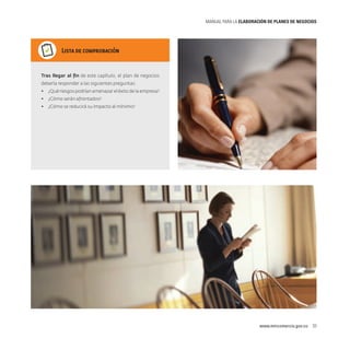 MANUAL PARA LA ELABORACIóN DE PLANES DE NEGOCIOS

Lista de comprobación

Tras llegar al fin de este capítulo, el plan de negocios
debería responder a las siguientes preguntas:
•	 ¿Qué riesgos podrían amenazar el éxito de la empresa?
•	 ¿Cómo serán afrontados?
•	 ¿Cómo se reducirá su impacto al mínimo?

www.mincomercio.gov.co  33

 