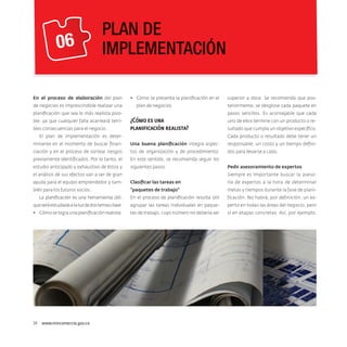 06

PLAN DE
IMPLEMENTACIÓN

En el proceso de elaboración del plan
de negocios es imprescindible realizar una

•	 Cómo se presenta la planificación en el
plan de negocios.

planificación que sea lo más realista posible, ya que cualquier falla acarreará terribles consecuencias para el negocio.

superior a doce. Se recomienda que posteriormente, se desglose cada paquete en
pasos sencillos. Es aconsejable que cada

¿Cómo es una
planificación realista?

El plan de implementación es deter-

uno de ellos termine con un producto o resultado que cumpla un objetivo específico.
Cada producto o resultado debe tener un

minante en el momento de buscar finan-

Una buena planificación integra aspec-

responsable, un costo y un tiempo defini-

ciación y en el proceso de sortear riesgos

tos de organización y de procedimiento.

dos para llevarse a cabo.

previamente identificados. Por lo tanto, el

En este sentido, se recomienda seguir los

estudio anticipado y exhaustivo de éstos y

siguientes pasos:

el análisis de sus efectos van a ser de gran

Pedir asesoramiento de expertos
Siempre es importante buscar la aseso-

ayuda para el equipo emprendedor y tam-

Clasificar las tareas en

ría de expertos a la hora de determinar

bién para los futuros socios.

“paquetes de trabajo”

metas y tiempos durante la fase de plani-

La planificación es una herramienta útil,

En el proceso de planificación resulta útil

ficación. No habrá, por definición, un ex-

que será estudiada a la luz de dos temas clave:

agrupar las tareas individuales en paque-

perto en todas las áreas del negocio, pero

•	 Cómo se logra una planificación realista.

tes de trabajo, cuyo número no debería ser

sí en etapas concretas. Así, por ejemplo,

34  www.mincomercio.gov.co

 