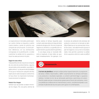 MANUAL PARA LA ELABORACIóN DE PLANES DE NEGOCIOS

un especialista en mercadeo podrá expli-

forma realista el tiempo requerido para

el proceso de validación del prototipo del

car cuánto tiempo se requiere y cuánto

cumplir cada tarea reduce el riesgo de tener

producto o servicio en el mercado se iden-

cuesta diseñar y poner en práctica una

problemas de ejecución. Por otra, el plan de

tifican falencias en las estimaciones inicia-

campaña de comunicación. Si se encuen-

negocios es dinámico y la planificación re-

les de costos, será determinante ajustar el

tran diferencias con las estimaciones

quiere revisión y ajustes de forma periódica.

plan de negocios a la luz de los resultados

consignadas en la planificación, se debe

Si una etapa arroja un resultado dife-

reales. Esto permite cuestionar la validez

cuestionar la validez de los supuestos y

rente al esperado, el plan debe ser ajus-

de los supuestos sobre los cuales se edificó

hacer las adecuaciones en el plan.

tado inmediatamente. Por ejemplo, si en

Seguir la ruta crítica
Toda planificación de conjunto se compone
de una serie de acontecimientos, algunos

Recomendación

secuenciales y otros paralelos, que están ligados entre sí. La secuencia de actividades
en las que un retraso de cualquiera de ellas

A la hora de planificar, siempre se debe prestar especial atención a la asignación

repercute en todo el proyecto se denomina

de tareas a líderes responsables y definir conjuntamente los tiempos estimados

la “ruta crítica”. Es importante monitorear-

y los productos o resultados esperados. Lo anterior permitirá llegar a supuestos

la para alcanzar los objetivos.

realistas. Cometer el error de ser demasiado optimistas o pesimistas en la planificación puede acarrear consecuencias graves para el futuro de la empresa, como

Reducir los riesgos

una pérdida de confianza de los inversionistas y socios, una falta de liquidez o una

Siempre que sea posible se deben minimi-

entrada insuficiente de recursos para cubrir gastos no contemplados.

zar los riesgos. Por una parte, estimar de

www.mincomercio.gov.co  35

 