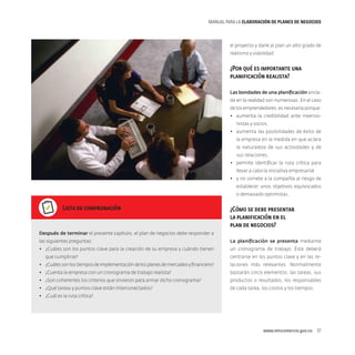 MANUAL PARA LA ELABORACIóN DE PLANES DE NEGOCIOS

el proyecto y darle al plan un alto grado de
realismo y viabilidad.

¿Por qué es importante una
planificación realista?
Las bondades de una planificación anclada en la realidad son numerosas. En el caso
de los emprendedores, es necesaria porque:
•	 aumenta la credibilidad ante inversionistas y socios,
•	 aumenta las posibilidades de éxito de
la empresa en la medida en que aclara
la naturaleza de sus actividades y de
sus relaciones,
•	 permite identificar la ruta crítica para
llevar a cabo la iniciativa empresarial
•	 y no somete a la compañía al riesgo de
establecer unos objetivos equivocados
o demasiado optimistas.

Lista de comprobación

¿Cómo se debe presentar
la planificación en el
plan de negocios?

Después de terminar el presente capítulo, el plan de negocios debe responder a
las siguientes preguntas:

La planificación se presenta mediante

•	 ¿Cuáles son los puntos clave para la creación de su empresa y cuándo tienen

un cronograma de trabajo. Éste deberá

que cumplirse?

centrarse en los puntos clave y en las re-

•	 ¿Cuáles son los tiempos de implementación de los planes de mercadeo y financiero?

laciones más relevantes. Normalmente

•	 ¿Cuenta la empresa con un cronograma de trabajo realista?

bastarán cinco elementos: las tareas, sus

•	 ¿Son coherentes los criterios que sirvieron para armar dicho cronograma?

productos o resultados, los responsables

•	 ¿Qué tareas y puntos clave están interconectados?

de cada tarea, los costos y los tiempos.

•	 ¿Cuál es la ruta crítica?

www.mincomercio.gov.co  37

 