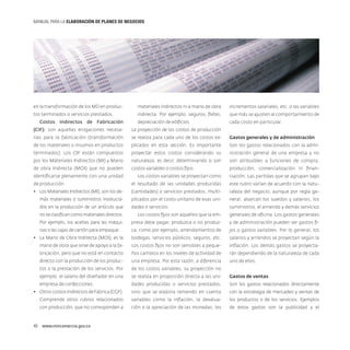 MANUAL PARA LA ELABORACIóN DE PLANES DE NEGOCIOS

en la transformación de los MD en produc-

materiales indirectos ni a mano de obra

incrementos salariales, etc. o las variables

tos terminados o servicios prestados.

indirecta. Por ejemplo, seguros, fletes,

que más se ajusten al comportamiento de

depreciación de edificios.

cada costo en particular.

Costos Indirectos de Fabricación
(CIF): son aquellas erogaciones necesa-

La proyección de los costos de producción

rias para la fabricación (transformación

se realiza para cada uno de los costos ex-

Gastos generales y de administración

de los materiales o insumos en productos

plicados en esta sección. Es importante

Son los gastos relacionados con la admi-

terminados). Los CIF están compuestos

proyectar estos costos considerando su

nistración general de una empresa y no

por los Materiales Indirectos (MI) y Mano

naturaleza, es decir, determinando si son

son atribuibles a funciones de compra,

de obra Indirecta (MOI) que no pueden

costos variables o costos fijos.

producción, comercialización ni finan-

identificarse plenamente con una unidad

Los costos variables se proyectan como

ciación. Las partidas que se agrupan bajo

de producción.

el resultado de las unidades producidas

este rubro varían de acuerdo con la natu-

•	 Los Materiales Indirectos (MI), son los de-

(cantidades) o servicios prestados, multi-

raleza del negocio, aunque por regla ge-

más materiales o suministros involucra-

plicados por el costo unitario de esas uni-

neral, abarcan los sueldos y salarios, los

dos en la producción de un artículo que

dades o servicios.

suministros, el arriendo y demás servicios

no se clasifican como materiales directos.

Los costos fijos son aquellos que la em-

generales de oficina. Los gastos generales

Por ejemplo, los aceites para las máqui-

presa debe pagar, produzca o no produz-

y de administración pueden ser gastos fi-

nas o las cajas de cartón para empaque.

ca, como por ejemplo, arrendamientos de

jos o gastos variables. Por lo general, los

•	 La Mano de Obra Indirecta (MOI), es la

bodegas, servicios públicos, seguros, etc.

salarios y arriendos se proyectan según la

mano de obra que sirve de apoyo a la fa-

Los costos fijos no son sensibles a peque-

inflación. Los demás gastos se proyecta-

bricación, pero que no está en contacto

ños cambios en los niveles de actividad de

rán dependiendo de la naturaleza de cada

directo con la producción de los produc-

una empresa. Por esta razón, a diferencia

uno de ellos.

tos o la prestación de los servicios. Por

de los costos variables, su proyección no

ejemplo, el salario del diseñador en una

se realiza en proporción directa a las uni-

Gastos de ventas

empresa de confecciones.

dades producidas o servicios prestados,

Son los gastos relacionados directamente

•	 Otros costos indirectos de Fábrica (CGF).

sino que se elabora teniendo en cuenta

con la estrategia de mercadeo y ventas de

Comprende otros rubros relacionados

variables como la inflación, la devalua-

los productos o de los servicios. Ejemplos

con producción, que no corresponden a

ción o la apreciación de las monedas, los

de éstos gastos son la publicidad y el

40  www.mincomercio.gov.co

 