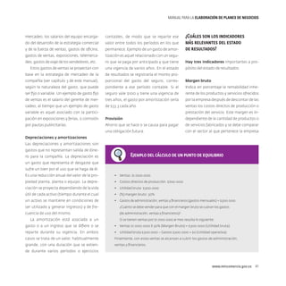 MANUAL PARA LA ELABORACIóN DE PLANES DE NEGOCIOS

¿Cuáles son los indicadores
más relevantes del estado
de resultados?

mercadeo, los salarios del equipo encarga-

contables, de modo que se reparte ese

do del desarrollo de la estrategia comercial

valor entre todos los períodos en los que

y de la fuerza de ventas, gastos de oficina,

permanece. Ejemplo de un gasto de amor-

gastos de ventas, exposiciones, telemerca-

tización es aquel relacionado con un segu-

deo, gastos de viaje de los vendedores, etc.

ro que se paga por anticipado y que tiene

Hay tres indicadores importantes a pro-

Estos gastos de ventas se proyectan con

una vigencia de varios años. En el estado

pósito del estado de resultados:

base en la estrategia de mercadeo de la

de resultados se registraría el monto pro-

compañía (ver capítulo 3 de este manual),

porcional del gasto del seguro, corres-

Margen bruto

según la naturaleza del gasto, que puede

pondiente a ese período contable. Si el

Indica en porcentaje la rentabilidad inhe-

ser fijo o variable. Un ejemplo de gasto fijo

seguro vale $100 y tiene una vigencia de

rente de los productos y servicios ofrecidos

de ventas es el salario del gerente de mer-

tres años, el gasto por amortización sería

por la empresa después de descontar de las

cadeo, al tiempo que un ejemplo de gasto

de $33.3 cada año.

ventas los costos directos de producción o
prestación del servicio. Este margen es in-

variable es aquel asociado con la participación en exposiciones y ferias, o comisión

Provisión

dependiente de la cantidad de productos o

por pautas publicitarias.

Ahorro que se hace o se causa para pagar

de servicios fabricados y se debe comparar

una obligación futura.

con el sector al que pertenece la empresa

Depreciaciones y amortizaciones
Las depreciaciones y amortizaciones son
gastos que no representan salida de dinero para la compañía. La depreciación es

Ejemplo del cálculo de un punto de equilibrio

un gasto que representa el desgaste que
sufre un bien por el uso que se haga de él.
Es una reducción anual del valor de la pro-

•	 Ventas: $1.000.000

piedad planta, planta o equipo. La depre-

•	 Costos directos de producción: $700.000

ciación se proyecta dependiendo de la vida

•	 Utilidad bruta: $300.000

útil de cada activo (tiempo durante el cual

•	 (%) margen bruto: 30%

un activo se mantiene en condiciones de

•	 Gastos de administración, ventas y financieros (gastos mensuales) = $300.000

ser utilizado y generar ingresos) y de fre-

¿Cuánto se debe vender para que con el margen bruto se cubran los gastos

cuencia de uso del mismo.

(de administración, ventas y financieros)?

La amortización está asociada a un

Si se tienen ventas por $1.000.000 al mes resulta lo siguiente:

gasto o a un ingreso que se difiere o se

•	 Ventas $1.000.000 X 30% (Margen Bruto) = $300.000 (Utilidad bruta)

reparte durante su vigencia. En ambos

•	 Utilidad bruta $300.000 – Gastos $300.000 = $0 (Utilidad operativa)

casos se trata de un valor, habitualmente

Finalmente, con estas ventas se alcanzan a cubrir los gastos de administración,

grande, con una duración que se extien-

ventas y financieros.

de durante varios períodos o ejercicios

www.mincomercio.gov.co  41

 