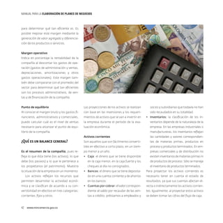 MANUAL PARA LA ELABORACIóN DE PLANES DE NEGOCIOS

para determinar qué tan eficiente es. Es
posible mejorar este margen mediante la
generación de valor agregado y diferenciación de los productos o servicios.
Margen operativo
Indica en porcentaje la rentabilidad de la
compañía al descontar los gastos de operación (gastos de administración y ventas,
depreciaciones, amortizaciones y otros
gastos operacionales). Este margen también debe compararse con el promedio del
sector para determinar qué tan eficientes
son los procesos administrativos, de ventas y de financiación de la compañía.
Punto de equilibrio

Las proyecciones de los activos se realizan

Al conocer el margen bruto y los gastos fi-

con base en las inversiones y los requeri-

socios y subsidiarias que todavía no han
sido recaudados en su totalidad.

nancieros, administrativos y comerciales,

mientos de activos que se van a invertir en

•	 Inventarios: la clasificación de los in-

puedo calcular cuál es el nivel de ventas

la empresa durante el período de la eva-

ventarios depende de la naturaleza de la

necesario para alcanzar el punto de equi-

luación económica.

empresa. En las empresas industriales o
manufactureras, los inventarios reflejan

librio de la compañía.
Activos corrientes

las cantidades y valores correspondien-

Son aquellos que son fácilmente converti-

tes de materias primas, productos en

bles en efectivo a corto plazo, en un tiem-

proceso y productos terminados. En em-

Es el resumen de la compañía, pues re-

po menor a un año.

presas comerciales y de distribución no

fleja lo que ésta tiene (los activos), lo que

•	 Caja: el dinero que se tiene disponible

existen inventarios de materias primas ni

debe (los pasivos) y lo que le pertenece a

en la caja menor, en la caja fuerte y los

de productos de proceso. Sólo se maneja

los propietarios (el patrimonio). Muestra

cheques al día no consignados.

el inventario de productos terminados.

¿Qué es un balance general?

la situación de la empresa en un momento.

•	 Bancos: el dinero que se tiene deposita-

Para proyectar los activos corrientes es

Los activos reflejan los recursos que

do en una cuenta corriente y de ahorros

necesario tener en cuenta el estado de

en los bancos.

resultados, ya que sus cuentas afectan di-

permiten desarrollar la actividad económica y se clasifican de acuerdo a su con-

•	 Cuentas por cobrar: el valor correspon-

recta o indirectamente los activos corrien-

vertibilidad en efectivo en tres categorías:

diente al saldo por recaudar de las ven-

tes. Igualmente, al proyectar estos activos

corrientes, fijos y otros.

tas a crédito, préstamos a empleados y

se deben tomar las cifras del flujo de caja.

42  www.mincomercio.gov.co

 