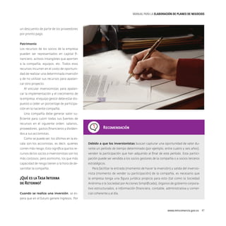 MANUAL PARA LA ELABORACIóN DE PLANES DE NEGOCIOS

un descuento de parte de los proveedores
por pronto pago.
Patrimonio
Los recursos de los socios de la empresa
pueden ser representados en capital financiero, activos intangibles que aporten
a la compañía, equipos, etc. Todos esos
recursos incurren en el costo de oportunidad de realizar una determinada inversión
y de no utilizar sus recursos para apalancar otro proyecto.
Al vincular inversionistas para apalancar la implementación y el crecimiento de
la empresa, el equipo gestor debe estar dispuesto a ceder un porcentaje de participación en la naciente compañía.
Una compañía debe generar valor suficiente para cubrir todas sus fuentes de
recursos en el siguiente orden: salarios,
proveedores, gastos financieros y dividen-

Recomendación

dos a sus accionistas.
Como se puede ver, los últimos en la escala son los accionistas, es decir, quienes

Debido a que los inversionistas buscan capturar una oportunidad de valor du-

corren más riesgo. Esto significa que los re-

rante un período de tiempo determinado (por ejemplo, entre cuatro y seis años),

cursos de los socios o inversionistas son los

venden la participación que han adquirido al final de este período. Esta partici-

más costosos, pero asimismo, los que más

pación puede ser vendida a los socios gestores de la compañía o a socios terceros

capacidad de riesgo tienen a la hora de de-

estratégicos.

sarrollar la compañía.

Para facilitar la entrada (momento de hacer la inversión) y salida del inversionista (momento de vender su participación) de la compañía, es necesario que

¿Qué es la Tasa Interna
de Retorno?

la empresa tenga una figura jurídica propicia para esto (tal como la Sociedad
Anónima o la Sociedad por Acciones Simplificada), órganos de gobierno corporativo estructurados, e información financiera, contable, administrativa y comer-

Cuando se realiza una inversión, se es-

cial coherente y al día.

pera que en el futuro genere ingresos. Por

www.mincomercio.gov.co  47

 