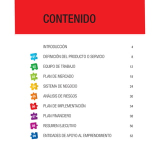 CONTENIDO
Introducción

4

01

Definición del producto o servicio

8

02

Equipo de trabajo

12

03

Plan de mercado

18

04

Sistema de negocio

24

05

Análisis de riesgos

30

06

Plan de implementación

34

07

Plan financiero

38

08

Resumen ejecutivo

50

09

Entidades de apoyo al emprendimiento

52

 
