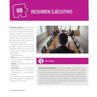 08

RESUMEN EJECUTIVO

El resumen ejecutivo ofrece todo lo que
un lector escaso de tiempo debe saber sobre un plan de negocios. Dicho resumen
debe ser la introducción al plan y debe estar situado antes que cualquier otra de sus
secciones, más allá de que sea lo último
que se hace y de que exija tener toda la información clara y registrada.
La elaboración del resumen es un proceso difícil e implica un nivel de síntesis
significativo. Además, es lo primero que
un posible socio, inversionista o entidad
financiera leerá.
El resumen debe ser:
•	 claro, porque no debe contener términos muy complejos, ni referencias demasiado confusas,

Dato curioso

•	 conciso, pues no debe constar de más
de dos páginas,
•	 y elocuente, en tanto que debe emo-

Ser concreto es importante en el mundo de los negocios. Prueba de ello es que to-

cionar al lector, pero sin valerse de

dos los empresarios hablan del elevator pitch o discurso del ascensor. Un empresario

manipulaciones o de información

siempre debe suponer que puede encontrarse con un potencial inversionista en un

arreglada.

ascensor y que, cuando esto ocurra, querrá presentarle su idea y convencerlo de in-

En suma, el resumen es un boceto del plan,

vertir en ella. Para tal efecto, dispondrá de tan sólo dos minutos. Por eso necesita un

que es el dibujo definitivo, y debe adelantar

discurso concreto para llamar su atención y despertar su curiosidad. El resumen eje-

sus detalles más importantes.

cutivo es, asimismo, un ejercicio que permite reducir una oportunidad de negocio a su
esencia y hacerla más fácil de transmitir.

50  www.mincomercio.gov.co

 