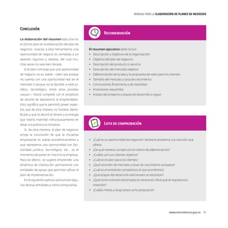 MANUAL PARA LA ELABORACIóN DE PLANES DE NEGOCIOS

Conclusión

Recomendación

La elaboración del resumen ejecutivo es
el último paso en la elaboración del plan de
negocios. Gracias a esta herramienta una

El resumen ejecutivo debe incluir:

oportunidad de negocio es sometida a un

•	 Descripción y objetivos de la organización

examen riguroso y realista, del cual mu-

•	 Objetivo del plan de negocios

chas veces no sale bien librada.

•	 Descripción del producto o servicio

Si el plan concluye que una oportunidad

•	 Descripción del mercado objetivo

de negocio no es viable ­ bien sea porque
—

•	 Diferenciación de la idea y la propuesta de valor para los clientes.

no cuenta con una oportunidad real en el

•	 Tamaño del mercado y tasa de crecimiento

mercado o porque no es factible a nivel ju-

•	 Conclusiones financieras y de viabilidad

rídico, tecnológico, entre otras posibles

•	 Inversiones requeridas

causas­— habrá cumplido con el propósito

•	 Estado del proyecto y etapas de desarrollo a seguir

de servirle de laboratorio al emprendedor.
Esto significa que le permitió prever aspectos que de otra manera no hubiera identificado y que le ahorró el dinero y la energía
que habría invertido infructuosamente en

Lista de comprobación

llevar a la práctica la iniciativa.
Si, de otra manera, el plan de negocios
arroja la conclusión de que la iniciativa
empresarial es viable económicamente y
que representa una oportunidad con fac-

•	 ¿Cuál es su oportunidad de negocios? Señale el problema y la solución que
ofrece.

tibilidad jurídica, tecnológica, etc., es el

•	 ¿De qué manera cumple con el criterio de diferenciación?

momento de poner en marcha la empresa.

•	 ¿Cuáles son sus clientes objetivo?

Para tal efecto, se sugiere emprender una

•	 ¿Cuál es el valor para los clientes?

dinámica de interacción permanente con

•	 ¿Qué volumen de mercado y tasas de crecimiento se espera?

entidades de apoyo que permitan afinar el

•	 ¿Cuál es el ambiente competitivo al que se enfrenta?

plan de implementación.

•	 ¿Qué etapas del desarrollo adicionales se necesitan?

En el siguiente capítulo se enuncian algunas de esas entidades y cómo contactarlas.

•	 ¿Qué tanta inversión (estimada) es necesaria? ¿Para qué se requiere esa
inversión?
•	 ¿Cuáles metas a largo plazo se ha propuesto?

www.mincomercio.gov.co  51

 
