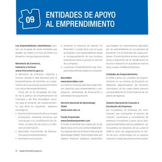 09

ENTIDADES DE APOYO
AL EMPRENDIMIENTO

Los emprendedores colombianos cuen-

•	 fomentar la industria de soporte “no

que integren los conocimientos adquiridos

tan con el apoyo de varias entidades que

financiero”, a través de la cual se busca

por los emprendedores en sus procesos de

pueden ser vitales a la hora de armar sus

acompañar a los emprendedores desde

formación con el desarrollo de nuevas em-

proyectos. He aquí algunas de ellas:

la conceptualización de una iniciativa

presas. El fondo facilita el acceso a capital al

empresarial hasta la puesta en marcha

poner a disposición de los beneficiarios los

de su empresa

recursos necesarios en la puesta en marcha

Ministerio de Comercio,

•	 y promover emprendimientos que incor-

Industria y Turismo

de las nuevas unidades productivas.

poren desarrollo tecnológico e innovación.

www.mincomercio.gov.co
El Ministerio de Comercio, Industria y

Unidades de Emprendimiento

Turismo preside la Red Nacional para el

Bancóldex

El SENA cuenta con unidades de empren-

Emprendimiento de Colombia, en cumpli-

www.bancoldex.com

dimiento en sus centros de formación en

miento de la Ley 1014 de 2006 de Fomento

Los Centros Empresariales Bancoldex ofre-

diferentes departamentos del territorio

a la cultura del emprendimiento.

cen asesorías para emprendedores y em-

colombiano, en los cuales ofrece asesoría

presarios, alternativas de financiación y

a emprendedores en la formulación de sus

actividades de capacitación.

planes de negocios.

nal para el fomento del emprendimien-

Servicio Nacional de Aprendizaje

Sistema Nacional de Creación e

to, que tiene los siguientes

Sena

Incubación de Empresas

www.sena.edu.co

Las incubadoras de empresas son insti-

Dicha red se ha encargado del diseño de la política de emprendimiento de
Colombia y del Plan estratégico nacioobjetivos

estratégicos:
•	 facilitar la formalización de la actividad

tuciones que acompañan el proceso de

empresarial, mediante iniciativas que

Fondo Emprender

creación, crecimiento y consolidación de

contribuyan a la simplificación de trá-

www.fondoemprender.com

empresas innovadoras a partir de la capa-

mites, la reducción de costos y la difu-

El Fondo Emprender fue creado por la Ley

cidad emprendedora de los ciudadanos. Las

sión de información,

789 de 2002 como una cuenta independien-

incubadoras de empresas de las cuales el

te y especial adscrita al Servicio Nacional de

SENA es socio son organizaciones sin áni-

Aprendizaje (Sena). Esta entidad tiene por

mo de lucro, conformadas con un carácter

objetivo financiar proyectos productivos

tripartito a través de alianzas ente el sector

•	 desarrollar instrumentos de financiación para el emprendimiento,
•	 promover la articulación,

52  www.mincomercio.gov.co

 