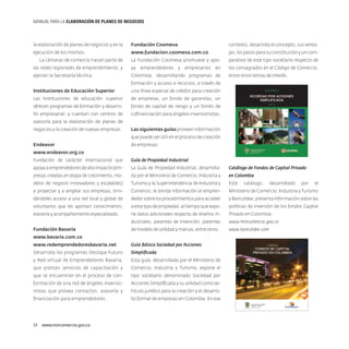 MANUAL PARA LA ELABORACIóN DE PLANES DE NEGOCIOS

la elaboración de planes de negocios y en la

Fundación Coomeva

contexto, desarrolla el concepto, sus venta-

ejecución de los mismos.

www.fundacion.coomeva.com.co

jas, los pasos para su constitución y un com-

La cámaras de comercio hacen parte de

La Fundación Coomeva promueve y apo-

parativo de este tipo societario respecto de

las redes regionales de emprendimiento, y

ya emprendedores y empresarios en

los consagrados en el Código de Comercio,

ejercen la Secretaría técnica.

Colombia, desarrollando programas de

entre otros temas de interés.

formación y acceso a recursos, a través de
Instituciones de Educación Superior

una línea especial de crédito para creación

Las Instituciones de educación superior

de empresas, un fondo de garantías, un

ofrecen programas de formación y desarro-

fondo de capital de riesgo y un fondo de

llo empresarial, y cuentan con centros de

cofinanciación para ángeles inversionistas.

asesoría para la elaboración de planes de
negocios y la creación de nuevas empresas.

Las siguientes guías proveen información
que puede ser útil en el proceso de creación

Endeavor

de empresas:

www.endeavor.org.co
Fundación de carácter internacional que

Guía de Propiedad Industrial

apoya a emprendedores de alto impacto (em-

La Guía de Propiedad Industrial, desarrolla-

presas creadas en etapa de crecimiento, mo-

da por el Ministerio de Comercio, Industria y

en Colombia

delos de negocio innovadores y escalables)

Turismo y la Superintendencia de Industria y

Este

a proyectar y a ampliar sus empresas, brin-

Comercio, le brinda información al empren-

Ministerio de Comercio, Industria y Turismo

dándoles acceso a una red local y global de

dedor sobre los procedimientos para acceder

y Bancoldex, presenta información sobre las

voluntarios que les aportan conocimiento,

a este tipo de propiedad, al tiempo que expo-

políticas de inversión de los fondos Capital

asesoría y acompañamiento especializado.

ne datos adicionales respecto de diseños in-

Privado en Colombia.

dustriales, patentes de invención, patentes

www.mincomercio.gov.co

de modelo de utilidad y marcas, entre otros.

www.bancoldex.com

Fundación Bavaria
www.bavaria.com.co
www.redemprendedoresbavaria.net

Guía Básica Sociedad por Acciones

Desarrolla los programas Destapa Futuro

Simplificada

y Red virtual de Emprendedores Bavaria,

Esta guía, desarrollada por el Ministerio de

que prestan servicios de capacitación y

Comercio, Industria y Turismo, expone el

que se encuentran en el proceso de con-

tipo societario denominado Sociedad por

formación de una red de ángeles inversio-

Acciones Simplificada y su utilidad como ve-

nistas que provea contactos, asesoría y

hículo jurídico para la creación y el desarro-

financiación para emprendedores.

llo formal de empresas en Colombia. En ese

54  www.mincomercio.gov.co

Catálogo de Fondos de Capital Privado
catálogo,

desarrollado

por

el

 