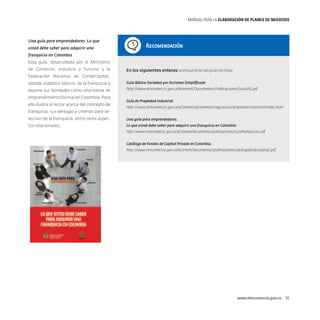 MANUAL PARA LA ELABORACIóN DE PLANES DE NEGOCIOS

Una guía para emprendedores. Lo que
usted debe saber para adquirir una

Recomendación

franquicia en Colombia
Esta guía, desarrollada por el Ministerio
de Comercio, Industria y Turismo y la

En los siguientes enlaces se encuentran las guías en línea:

Federación Nacional de Comerciantes,
aborda aspectos básicos de la franquicia y

Guía Básica Sociedad por Acciones Simplificada

expone sus bondades como alternativa de

http://www.mincomercio.gov.co/econtent/Documentos/Publicaciones/GuiaSAS.pdf

emprendimiento formal en Colombia. Para
ello ilustra al lector acerca del concepto de
franquicia, sus ventajas y criterios para selección de la franquicia, entre otros aspectos relacionados.

Guía de Propiedad Industrial
http://www.mincomercio.gov.co/eContent/documentos/regulacion/propiedad-industrial/index.html
Una guía para emprendedores.
Lo que usted debe saber para adquirir una franquicia en Colombia
http://www.mincomercio.gov.co/eContent/documentos/publicaciones/GuiaFranquicias.pdf
Catálogo de Fondos de Capital Privado en Colombia
http://www.mincomercio.gov.co/eContent/documentos/publicaciones/catalogofondoscapital.pdf

www.mincomercio.gov.co  55

 