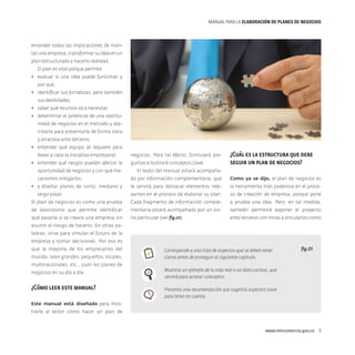 MANUAL PARA LA ELABORACIóN DE PLANES DE NEGOCIOS

entender todas las implicaciones de montar una empresa, transformar su idea en un
plan estructurado y hacerlo realidad.
El plan es vital porque permite:
•	 evaluar si una idea puede funcionar y
por qué,
•	 identificar sus fortalezas, pero también
sus debilidades,
•	 saber qué recursos va a necesitar,
•	 determinar el potencial de una oportunidad de negocios en el mercado y aterrizarla para presentarla de forma clara
y atractiva ante terceros,
•	 entender qué equipo se requiere para
llevar a cabo la iniciativa empresarial,
•	 entender qué riesgos pueden afectar la
oportunidad de negocios y con qué me-

negocios. Para tal efecto, formulará preguntas e ilustrará conceptos clave.

¿Cuál es la estructura que debe
seguir un plan de negocios?

El texto del manual estará acompañado por información complementaria, que

Como ya se dijo, el plan de negocios es

le servirá para destacar elementos rele-

la herramienta más poderosa en el proce-

vantes en el proceso de elaborar su plan.

so de creación de empresa, porque pone

El plan de negocios es como una prueba

Cada fragmento de información comple-

a prueba una idea. Pero, en tal medida,

de laboratorio que permite identificar

mentaria estará acompañado por un ico-

también permitirá exponer el proyecto

qué pasaría si se creara una empresa sin

no particular (ver fig.01).

ante terceros con miras a vincularlos como

canismos mitigarlos,
•	 y diseñar planes de corto, mediano y
largo plazo.

asumir el riesgo de hacerlo. En otras palabras, sirve para simular el futuro de la
empresa y tomar decisiones. Por eso es
que la mayoría de los empresarios del
mundo, sean grandes, pequeños, locales,
multinacionales, etc., usan los planes de
negocios en su día a día.

¿Cómo leer este manual?

Corresponde a una lista de aspectos que se deben tener
claros antes de proseguir al siguiente capítulo.

fig.01

Muestra un ejemplo de la vida real o un dato curioso, que
servirá para aclarar conceptos.
Presenta una recomendación que sugerirá aspectos clave
para tener en cuenta.

Este manual está diseñado para mostrarle al lector cómo hacer un plan de

www.mincomercio.gov.co  5

 