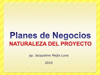 Planes de NegociosNATURALEZA DEL PROYECTO pp. Jacqueline Mejía Luna 2010 