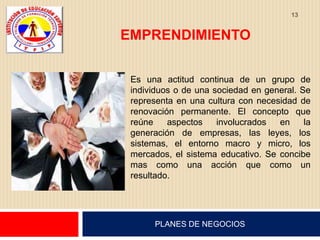 13


EMPRENDIMIENTO

 Es una actitud continua de un grupo de
 individuos o de una sociedad en general. Se
 representa en una cultura con necesidad de
 renovación permanente. El concepto que
 reúne    aspectos    involucrados  en     la
 generación de empresas, las leyes, los
 sistemas, el entorno macro y micro, los
 mercados, el sistema educativo. Se concibe
 mas como una acción que como un
 resultado.




      PLANES DE NEGOCIOS
 