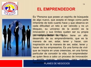 14


   EL EMPRENDEDOR
Es “Persona que posee un espíritu de búsqueda
de algo nuevo, que acepta el riesgo como parte
inherente de todo cuanto hace y que observa en
cada dificultad un reto a ser vencido y no un
bloqueo, su universo de la acción es la
innovación y sus límites suelen ser su propia
capacidad y tiempo de vida.”
Un emprendedor es quien tiene un alto
desarrollo de su emprendimiento, que es la
manera de ser, estar, tener y hacer, con
inspiración en la manera de ser, estar, tener y
hacer de los empresarios. Es una forma de vivir
que se inspira en unas creencias, en una forma
particular de concebir la vida. Un emprendedor
es quien lleva a cabo un proceso de innovación
y aporta nuevas soluciones para nuevas
necesidades.
           PLANES DE NEGOCIOS
 