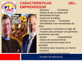 CARACTERÍSTICAS                     DEL15
EMPRENDEDOR
        -Esfuerzo          -Confianza
        -Deseo de ser su propio jefe
        -Necesidad de logro
        -Gusto por el trabajo
        -Sentido común - Tenacidad
        -Sensibilidad a las necesidades de
        otros
        -Compulsión a contribuir en algo útil
        -Impulso para perseguir una ganancia
        económica más alta
        -Suerte           - Adaptabilidad
        -Deseo de reconocimiento
        -Conocimiento del campo de la
        actividad
        -Dinámica para moverse a sí mismo
        -Iniciativa
        -Capacidad de asumir riesgos
        -Habilidad para proyectar entusiasmo.
         PLANES DE NEGOCIOS
 