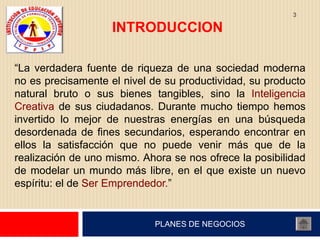 3

                    INTRODUCCION

“La verdadera fuente de riqueza de una sociedad moderna
no es precisamente el nivel de su productividad, su producto
natural bruto o sus bienes tangibles, sino la Inteligencia
Creativa de sus ciudadanos. Durante mucho tiempo hemos
invertido lo mejor de nuestras energías en una búsqueda
desordenada de fines secundarios, esperando encontrar en
ellos la satisfacción que no puede venir más que de la
realización de uno mismo. Ahora se nos ofrece la posibilidad
de modelar un mundo más libre, en el que existe un nuevo
espíritu: el de Ser Emprendedor.”


                            PLANES DE NEGOCIOS
 