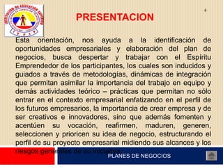 4

                  PRESENTACION

Esta orientación, nos ayuda a la identificación de
oportunidades empresariales y elaboración del plan de
negocios, busca despertar y trabajar con el Espíritu
Emprendedor de los participantes, los cuales son inducidos y
guiados a través de metodologías, dinámicas de integración
que permitan asimilar la importancia del trabajo en equipo y
demás actividades teórico – prácticas que permitan no sólo
entrar en el contexto empresarial enfatizando en el perfil de
los futuros empresarios, la importancia de crear empresa y de
ser creativos e innovadores, sino que además fomenten y
acentúen su vocación, reafirmen, maduren, generen,
seleccionen y prioricen su idea de negocio, estructurando el
perfil de su proyecto empresarial midiendo sus alcances y los
riesgos generales de su iniciativa.
                            PLANES DE NEGOCIOS
 