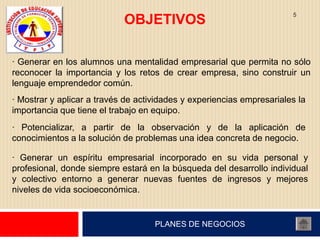 5
                            OBJETIVOS

· Generar en los alumnos una mentalidad empresarial que permita no sólo
reconocer la importancia y los retos de crear empresa, sino construir un
lenguaje emprendedor común.
· Mostrar y aplicar a través de actividades y experiencias empresariales la
importancia que tiene el trabajo en equipo.
· Potencializar, a partir de la observación y de la aplicación de
conocimientos a la solución de problemas una idea concreta de negocio.

· Generar un espíritu empresarial incorporado en su vida personal y
profesional, donde siempre estará en la búsqueda del desarrollo individual
y colectivo entorno a generar nuevas fuentes de ingresos y mejores
niveles de vida socioeconómica.


                                    PLANES DE NEGOCIOS
 