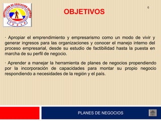 6
                            OBJETIVOS


· Apropiar el emprendimiento y empresarismo como un modo de vivir y
generar ingresos para las organizaciones y conocer el manejo interno del
proceso empresarial, desde su estudio de factibilidad hasta la puesta en
marcha de su perfil de negocio.

· Aprender a manejar la herramienta de planes de negocios propendiendo
por la incorporación de capacidades para montar su propio negocio
respondiendo a necesidades de la región y el país.




                                   PLANES DE NEGOCIOS
 