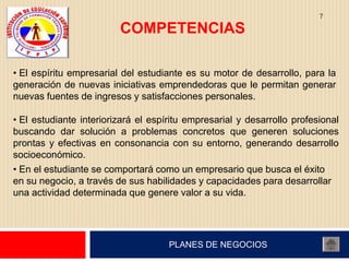 7

                         COMPETENCIAS

• El espíritu empresarial del estudiante es su motor de desarrollo, para la
generación de nuevas iniciativas emprendedoras que le permitan generar
nuevas fuentes de ingresos y satisfacciones personales.

• El estudiante interiorizará el espíritu empresarial y desarrollo profesional
buscando dar solución a problemas concretos que generen soluciones
prontas y efectivas en consonancia con su entorno, generando desarrollo
socioeconómico.
• En el estudiante se comportará como un empresario que busca el éxito
en su negocio, a través de sus habilidades y capacidades para desarrollar
una actividad determinada que genere valor a su vida.




                                     PLANES DE NEGOCIOS
 