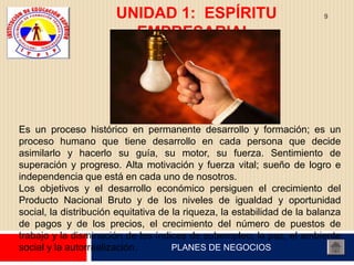 UNIDAD 1: ESPÍRITU                                9

                         EMPRESARIAL.




Es un proceso histórico en permanente desarrollo y formación; es un
proceso humano que tiene desarrollo en cada persona que decide
asimilarlo y hacerlo su guía, su motor, su fuerza. Sentimiento de
superación y progreso. Alta motivación y fuerza vital; sueño de logro e
independencia que está en cada uno de nosotros.
Los objetivos y el desarrollo económico persiguen el crecimiento del
Producto Nacional Bruto y de los niveles de igualdad y oportunidad
social, la distribución equitativa de la riqueza, la estabilidad de la balanza
de pagos y de los precios, el crecimiento del número de puestos de
trabajo y la disminución de los índices de subempleo, la paz, el ambiente
social y la autorrealización.         PLANES DE NEGOCIOS
 