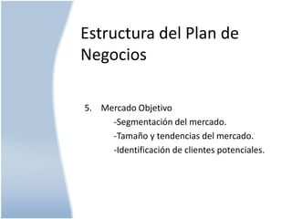 Estructura del Plan de
Negocios
5. Mercado Objetivo
-Segmentación del mercado.
-Tamaño y tendencias del mercado.
-Identificación de clientes potenciales.

 