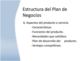 Estructura del Plan de
Negocios
6. Aspectos del producto o servicio
-Características.
-Funciones del producto.
-Necesidades que satisface.
-Plan de desarrollo del producto.
-Ventajas competitivas.

 