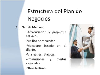 Estructura del Plan de
Negocios
8. Plan de Mercado:
-Diferenciación y propuesta
del valor.
-Medios de mercadeo.
-Mercadeo basado en el
cliente.
-Alianzas estratégicas.
-Promociones
y
ofertas
especiales.
-Otras tácticas.

 