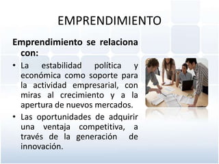 EMPRENDIMIENTO
Emprendimiento se relaciona
con:
• La estabilidad política y
económica como soporte para
la actividad empresarial, con
miras al crecimiento y a la
apertura de nuevos mercados.
• Las oportunidades de adquirir
una ventaja competitiva, a
través de la generación de
innovación.

 