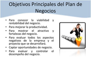 Objetivos Principales del Plan de
Negocios
• Para conocer la viabilidad y
rentabilidad del negocio.
• Para mejorar la productividad.
• Para mostrar el atractivo y
fortalezas del negocio.
• Para evaluar todos los aspectos
negativos de la empresa y el
proyecto que se desarrollará.
• Captar oportunidades de negocio.
• Para evaluar y controlar el
desempeño del negocio.

 