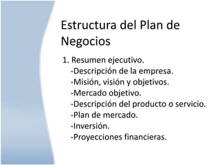 Estructura del Plan de
Negocios
1. Resumen ejecutivo.
-Descripción de la empresa.
-Misión, visión y objetivos.
-Mercado objetivo.
-Descripción del producto o servicio.
-Plan de mercado.
-Inversión.
-Proyecciones financieras.

 