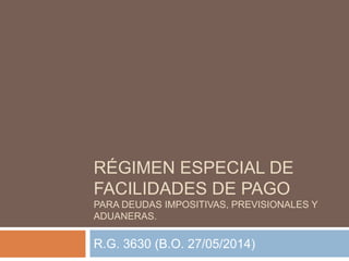 RÉGIMEN ESPECIAL DE
FACILIDADES DE PAGO
PARA DEUDAS IMPOSITIVAS, PREVISIONALES Y
ADUANERAS.
R.G. 3630 (B.O. 27/05/2014)
 