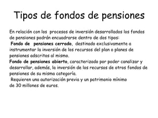 Tipos de fondos de pensiones En relación con los  procesos de inversión desarrollados los fondos de pensiones podrán encuadrarse dentro de dos tipos:  Fondo de  pensiones cerrado ,  destinado exclusivamente a instrumentar la inversión de los recursos del plan o planes de pensiones adscritos al mismo.  Fondo de pensiones abierto , caracterizado por poder canalizar y desarrollar, además, la inversión de los recursos de otros fondos de pensiones de su misma categoría.  Requieren una autorización previa y un patrimonio mínimo de 30 millones de euros. 