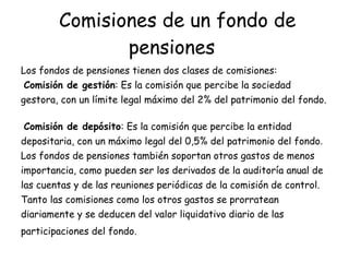 Comisiones de un fondo de pensiones   Los fondos de pensiones tienen dos clases de comisiones:  Comisión de gestión : Es la comisión que percibe la sociedad gestora, con un límite legal máximo del 2% del patrimonio del fondo.  Comisión de depósito : Es la comisión que percibe la entidad depositaria, con un máximo legal del 0,5% del patrimonio del fondo . Los fondos de pensiones también soportan otros gastos de menos importancia, como pueden ser los derivados de la auditoría anual de las cuentas y de las reuniones periódicas de la comisión de control. Tanto las comisiones como los otros gastos se prorratean diariamente y se deducen del valor liquidativo diario de las participaciones del fondo.   