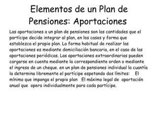 Elementos de un Plan de Pensiones: Aportaciones   Las aportaciones a un plan de pensiones son las cantidades que el partícipe decide integrar al plan, en los casos y forma que establezca el propio plan. La forma habitual de realizar las aportaciones es mediante domiciliación bancaria, en el caso de las aportaciones periódicas. Las aportaciones extraordinarias pueden cargarse en cuenta mediante la correspondiente orden o mediante el ingreso de un cheque. en un plan de pensiones individual la cuantía la determina libremente el partícipe espetando dos límites:  El mínimo que imponga el propio plan  El máximo legal de  aportación anual que  opera individualmente para cada partícipe.  