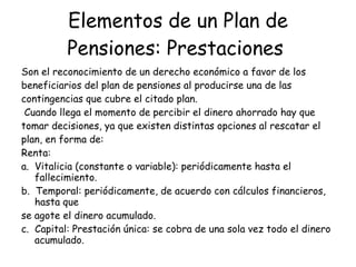 Elementos de un Plan de Pensiones: Prestaciones   Son el reconocimiento de un derecho económico a favor de los beneficiarios del plan de pensiones al producirse una de las contingencias que cubre el citado plan.  Cuando llega el momento de percibir el dinero ahorrado hay que tomar decisiones, ya que existen distintas opciones al rescatar el plan, en forma de:  Renta:  a.  Vitalicia (constante o variable): periódicamente hasta el fallecimiento.  b.  Temporal: periódicamente, de acuerdo con cálculos financieros, hasta que  se agote el dinero acumulado.  c.  Capital: Prestación única: se cobra de una sola vez todo el dinero acumulado. 