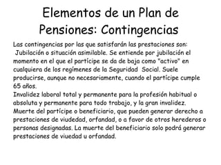 Elementos de un Plan de Pensiones: Contingencias   Las contingencias por las que satisfarán las prestaciones son:  Jubilación o situación asimilable. Se entiende por jubilación el momento en el que el partícipe se da de baja como "activo" en cualquiera de los regímenes de la Seguridad  Social. Suele producirse, aunque no necesariamente, cuando el partícipe cumple 65 años.  Invalidez laboral total y permanente para la profesión habitual o absoluta y permanente para todo trabajo, y la gran invalidez.  Muerte del partícipe o beneficiario, que pueden generar derecho a prestaciones de viudedad, orfandad, o a favor de otros herederos o personas designadas. La muerte del beneficiario solo podrá generar prestaciones de viuedad u orfandad.  