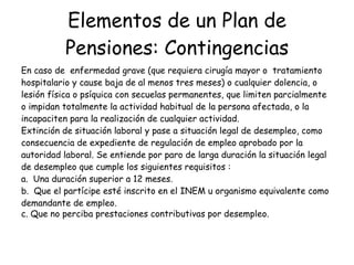 Elementos de un Plan de Pensiones: Contingencias En caso de  enfermedad grave (que requiera cirugía mayor o  tratamiento  hospitalario y cause baja de al menos tres meses) o cualquier dolencia, o lesión física o psíquica con secuelas permanentes, que limiten parcialmente o impidan totalmente la actividad habitual de la persona afectada, o la incapaciten para la realización de cualquier actividad.  Extinción de situación laboral y pase a situación legal de desempleo, como  consecuencia de expediente de regulación de empleo aprobado por la autoridad laboral. Se entiende por paro de larga duración la situación legal de desempleo que cumple los siguientes requisitos :  a.  Una duración superior a 12 meses.  b.  Que el partícipe esté inscrito en el INEM u organismo equivalente como  demandante de empleo.  c. Que no perciba prestaciones contributivas por desempleo.   