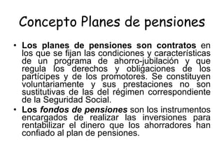 Concepto Planes de pensiones Los planes de pensiones son contratos  en los que se fijan las condiciones y características de un programa de ahorro-jubilación y que regula los derechos y obligaciones de los partícipes y de los promotores. Se constituyen voluntariamente y sus prestaciones no son sustitutivas de las del régimen correspondiente de la Seguridad Social.  Los  fondos de pensiones   son los instrumentos encargados de realizar las inversiones para rentabilizar el dinero que los ahorradores han confiado al plan de pensiones.  