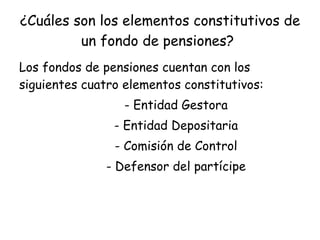 ¿Cuáles son los elementos constitutivos de un fondo de pensiones?   Los fondos de pensiones cuentan con los siguientes cuatro elementos constitutivos:  - Entidad Gestora - Entidad Depositaria - Comisión de Control - Defensor del partícipe 