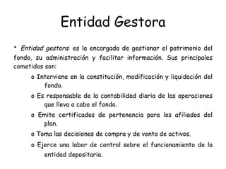 Entidad Gestora •  Entidad gestora : es la encargada de gestionar el patrimonio del fondo, su administración y facilitar información. Sus principales cometidos son:  o Interviene en la constitución, modificación y liquidación del fondo.  o Es responsable de la contabilidad diaria de las operaciones que lleva a cabo el fondo.  o Emite certificados de pertenencia para los afiliados del plan.  o Toma las decisiones de compra y de venta de activos.  o Ejerce una labor de control sobre el funcionamiento de la entidad depositaria.   