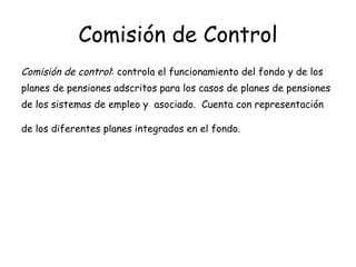 Comisión de Control Comisión de control : controla el funcionamiento del fondo y de los planes de pensiones adscritos para los casos de planes de pensiones de los sistemas de empleo y  asociado.  Cuenta con representación de los diferentes planes integrados en el fondo.   