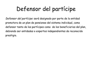 Defensor del partícipe Defensor del partícipe:  será designado por parte de la entidad promotora de un plan de pensiones del sistema individual, como defensor tanto de los partícipes como  de los beneficiarios del plan, debiendo ser entidades o expertos independientes de reconocido prestigio. 