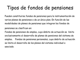 Tipos de fondos de pensiones   Pueden constituirse fondos de pensiones para la instrumentación de varios planes de pensiones o de un único plan. En función de las modalidades de planes de pensiones que integren los fondos de pensiones se clasifican en:   Fondos de pensiones de empleo, cuyo ámbito de actuación se  limita  exclusivamente al desarrollo de planes de pensiones del sistema de empleo.  Fondos de pensiones personales, cuyo ámbito de actuación se limita al desarrollo de los planes del sistema individual o asociado.  