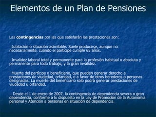Elementos de un Plan de Pensiones   Las  contingencias  por las que satisfarán las prestaciones son:  Jubilación o situación asimilable. Suele producirse, aunque no necesariamente, cuando el partícipe cumple 65 años.  Invalidez laboral total y permanente para la profesión habitual o absoluta y permanente para todo trabajo, y la gran invalidez.  Muerte del partícipe o beneficiario, que pueden generar derecho a prestaciones de viudedad, orfandad, o a favor de otros herederos o personas designadas. La muerte del beneficiario solo podrá generar prestaciones de viudedad u orfandad.  Desde el 1 de enero de 2007, la contingencia de dependencia severa o gran dependencia, conforme a lo dispuesto en la Ley de Promoción de la Autonomía personal y Atención a personas en situación de dependencia.  