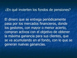 ¿En qué invierten los fondos de pensiones?  El dinero que se entrega periódicamente pasa por los mercados financieros, donde los gestores, con mayor o menor acierto, compran activos con el objetivo de obtener la máxima ganancia para sus clientes, que se va acumulando en el fondo, con lo que se generan nuevas ganancias.   