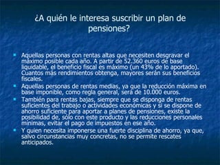 ¿A quién le interesa suscribir un plan de pensiones?  Aquellas personas con rentas altas que necesiten desgravar el máximo posible cada año. A partir de 52.360 euros de base liquidable, el beneficio fiscal es máximo (un 43% de lo aportado). Cuantos más rendimientos obtenga, mayores serán sus beneficios fiscales.  Aquellas personas de rentas medias, ya que la reducción máxima en base imponible, como regla general, será de 10.000 euros.  También para rentas bajas, siempre que se disponga de rentas suficientes del trabajo o actividades económicas y si se dispone de ahorro suficiente para aportar a planes de pensiones, existe la posibilidad de, sólo con este producto y las reducciones personales mínimas, evitar el pago de impuestos en ese año.  Y quien necesita imponerse una fuerte disciplina de ahorro, ya que, salvo circunstancias muy concretas, no se permite rescates anticipados.  