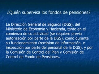 ¿Quién supervisa los fondos de pensiones?  La Dirección General de Seguros (DGS), del Ministerio de Economía y Hacienda, tanto en el comienzo de su actividad (se requiere previa autorización por parte de la DGS), como durante su funcionamiento (remisión de información, e inspección por parte del personal de la DGS), y por la Comisión de Control del Plan y Comisión de Control de Fondo de Pensiones .  