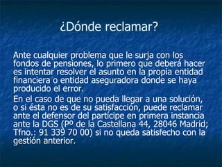 ¿Dónde reclamar?  Ante cualquier problema que le surja con los fondos de pensiones, lo primero que deberá hacer es intentar resolver el asunto en la propia entidad financiera o entidad aseguradora donde se haya producido el error.  En el caso de que no pueda llegar a una solución, o si ésta no es de su satisfacción, puede reclamar ante el defensor del partícipe en primera instancia ante la DGS (Pº de la Castellana 44, 28046 Madrid; Tfno.: 91 339 70 00) si no queda satisfecho con la gestión anterior.   